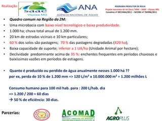 Realização: ROGRAMA PRODUTOR DE ÁGUA
Projeto nascentes do rio Doce / ANA – SAAE – Viçosa, MG.
Convênio nº 007/ANA/2011 – SICONV nº 765996/2011
Parcerias:
• Quadro comum na Região da ZM:
• Uma microbacia com baixo nível tecnológico e baixa produtividade.
• 1.000 ha; chuva total anual de 1.200 mm.
• 20 km de estradas vicinais e 10 km particulares;
• 60 % dos solos são pastagens; 70 % das pastagens degradadas (420 ha);
• Baixa capacidade de suporte; inferior a 1 UA/ha (Unidade Animal por hectare);
• Declividade predominante acima de 35 %: enchentes frequentes em períodos chuvosos e
baixíssimas vazões em períodos de estiagens.
• Quanto é produzido ou perdido de água anualmente nesses 1.000 há ??
por ex, perda de 10 % de 1.200 mm => 120 L/m² x 10.000.000 m² = 1.200 milhões L
Consumo humano para 100 mil hab. para : 200 L/hab. dia
=> 1.200 / 200 = 60 dias
 50 % de eficiência: 30 dias.
 