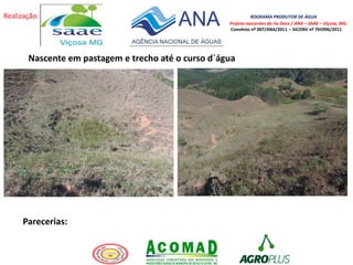 Realização: ROGRAMA PRODUTOR DE ÁGUA
Projeto nascentes do rio Doce / ANA – SAAE – Viçosa, MG.
Convênio nº 007/ANA/2011 – SICONV nº 765996/2011
Nascente em pastagem e trecho até o curso d`água
Parecerias:
 