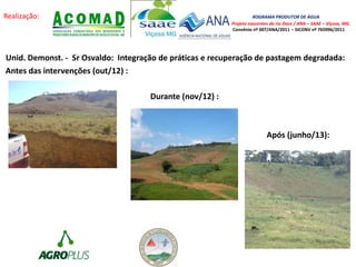 Realização: ROGRAMA PRODUTOR DE ÁGUA
Projeto nascentes do rio Doce / ANA – SAAE – Viçosa, MG.
Convênio nº 007/ANA/2011 – SICONV nº 765996/2011
Unid. Demonst. - Sr Osvaldo: Integração de práticas e recuperação de pastagem degradada:
Antes das intervenções (out/12) :
Durante (nov/12) :
Após (junho/13):
 