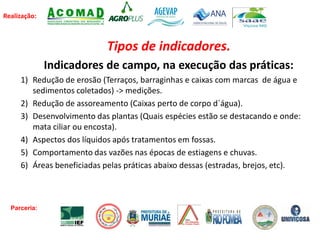 Realização:
Tipos de indicadores.
Indicadores de campo, na execução das práticas:
1) Redução de erosão (Terraços, barraginhas e caixas com marcas de água e
sedimentos coletados) -> medições.
2) Redução de assoreamento (Caixas perto de corpo d`água).
3) Desenvolvimento das plantas (Quais espécies estão se destacando e onde:
mata ciliar ou encosta).
4) Aspectos dos líquidos após tratamentos em fossas.
5) Comportamento das vazões nas épocas de estiagens e chuvas.
6) Áreas beneficiadas pelas práticas abaixo dessas (estradas, brejos, etc).
Parceria:
 