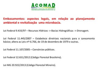 .
Embasamentos: aspectos legais, em relação ao planejamento
ambiental e revitalização uma microbacia.
Lei Federal 9.433/97 – Recursos Hídricos -> Bacias Hidrográficas -> Drenagem.
Lei Federal 11.445/2007 – Estabelece diretrizes nacionais para o saneamento
básico; altera as Leis nos 6.766, de 19 de dezembro de 1979 e outras.
Lei Federal 11.107/2005 – Consórcios públicos.
Lei Federal 12.651/2012 (Código Florestal Brasileiro).
Lei MG 20.922/2013 (Código Florestal Mineiro).
 