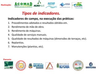 Realização:
Tipos de indicadores.
Indicadores de campo, na execução das práticas:
1. Procedimentos adotados e resultados obtidos em.
2. Rendimento de mão de obra.
3. Rendimento de máquinas.
4. Qualidade de serviços manuais.
5. Qualidade de resultados de máquinas (dimensões de terraços, etc).
6. Replantios.
7. Manutenções (plantios, etc).
Parceria:
 