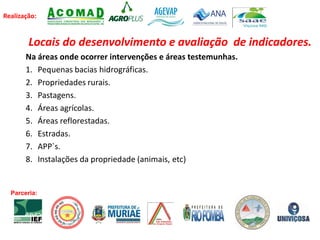 Realização:
Locais do desenvolvimento e avaliação de indicadores.
Na áreas onde ocorrer intervenções e áreas testemunhas.
1. Pequenas bacias hidrográficas.
2. Propriedades rurais.
3. Pastagens.
4. Áreas agrícolas.
5. Áreas reflorestadas.
6. Estradas.
7. APP`s.
8. Instalações da propriedade (animais, etc)
Parceria:
 