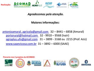 Realização:
Agradecemos pela atenção.
Maiores informações:
antonioamaral. agricola@gmail.com 32 – 8441 – 6858 (Amaral)
portorural@hotmail.com 32 - 9910 – 9568 (Ivair)
agroplus.ufv@gmail.com 31 – 3899 - 3168 ou 2215 (Prof. Aziz)
www.saaevicosa.com.br 31 – 3892 – 6000 (SAAE)
Parceria nos 2 projetos da ACOMAD:
 