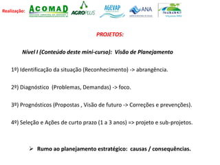Realização:
PROJETOS:
Nível I (Conteúdo deste mini-curso): Visão de Planejamento
1º) Identificação da situação (Reconhecimento) -> abrangência.
2º) Diagnóstico (Problemas, Demandas) -> foco.
3º) Prognósticos (Propostas , Visão de futuro -> Correções e prevenções).
4º) Seleção e Ações de curto prazo (1 a 3 anos) => projeto e sub-projetos.
 Rumo ao planejamento estratégico: causas / consequências.
 