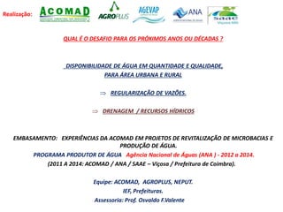 Realização:
QUAL É O DESAFIO PARA OS PRÓXIMOS ANOS OU DÉCADAS ?
DISPONIBILIDADE DE ÁGUA EM QUANTIDADE E QUALIDADE,
PARA ÁREA URBANA E RURAL
 REGULARIZAÇÃO DE VAZÕES.
 DRENAGEM / RECURSOS HÍDRICOS
EMBASAMENTO: EXPERIÊNCIAS DA ACOMAD EM PROJETOS DE REVITALIZAÇÃO DE MICROBACIAS E
PRODUÇÃO DE ÁGUA.
PROGRAMA PRODUTOR DE ÁGUA Agência Nacional de Águas (ANA ) - 2012 a 2014.
(2011 A 2014: ACOMAD / ANA / SAAE – Viçosa / Prefeitura de Coimbra).
Equipe: ACOMAD, AGROPLUS, NEPUT.
IEF, Prefeituras.
Assessoria: Prof. Osvaldo F.Valente
 