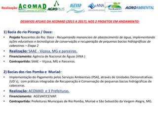 Realização: AGROAMBIENTAL
DESAFIOS ATUAIS DA ACOMAD (2015 A 2017), NOS 2 PROJETOS EM ANDAMENTO:
1) Bacia do rio Piranga / Doce:
• Projeto Nascentes do Rio Doce - Recuperando mananciais de abastecimento de água, implementando
ações educativas e tecnológicas de conservação e recuperação de pequenas bacias hidrográficas de
cabeceiras – Etapa 2
• Realização: SAAE - Viçosa, MG e parceiros.
• Financiamento: Agência de Nacional de Águas (ANA )
• Contrapartida: SAAE – Viçosa, MG e Parceiros.
2) Bacias dos rios Pomba e Muriaé:
• Implementação do Pagamento pelos Serviços Ambientais (PSA), através de Unidades Demonstrativas
(UD`s), com práticas integradas de Recuperação e Conservação de pequenas bacias hidrográficas de
cabeceiras.
• Realização: ACOMAD e 3 Prefeituras.
• Financiamento: AGEVAP/CEIVAP.
• Contrapartida: Prefeituras Municipais de Rio Pomba, Muriaé e São Sebastião da Vargem Alegre, MG.
 