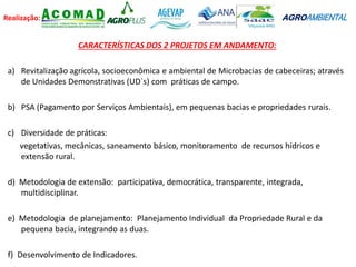 Realização: AGROAMBIENTAL
CARACTERÍSTICAS DOS 2 PROJETOS EM ANDAMENTO:
a) Revitalização agrícola, socioeconômica e ambiental de Microbacias de cabeceiras; através
de Unidades Demonstrativas (UD`s) com práticas de campo.
b) PSA (Pagamento por Serviços Ambientais), em pequenas bacias e propriedades rurais.
c) Diversidade de práticas:
vegetativas, mecânicas, saneamento básico, monitoramento de recursos hídricos e
extensão rural.
d) Metodologia de extensão: participativa, democrática, transparente, integrada,
multidisciplinar.
e) Metodologia de planejamento: Planejamento Individual da Propriedade Rural e da
pequena bacia, integrando as duas.
f) Desenvolvimento de Indicadores.
 