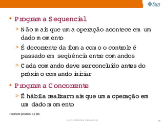 • Pr am a 
    ogr  Sequenci
                al
    > N ão  ai que  a 
          m s     um operação 
                             acont
                                 ece     
                                    em um
         dado  om ent
             m      o
    > É 
       decor ent da or a 
            r e  f m com o  contol é 
                          o    r e 
         passado   
                em seqüênci ente 
                          a  r com andos
    > C ada 
           com ando 
                   deve   
                       serconcl do  es 
                              uí ant do 
         pr m o 
           óxi com ando ni ar
                        i ci
• Pr am a  oncor ent
    ogr  C      r e
    > É 
       hábi  r i   ai que  a 
          la ealzarm s   um operação   
                                    em
         um  
            dado  om ent
                m      o
Footnote position, 12 pts.

                             Sun  onfdental I er   nl
                                C i      i : nt nalO y   10
 