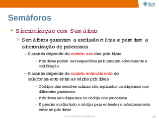 Semáforos
• Si oni
   ncr zação 
            com  
                Sem áf o
                     or
 > Sem áf os  ant   excl
        or gar em a  usão  út e  m iem  
                         m ua  per t a 
   si oni
    ncr zação  pr
             de  ocessos
   – G ar i depende  cor et uso 
         anta      do  r o     das  i ii
                                  prm tvas
       –   Prm ii podem    
             i tvas     seresqueci
                                 das  o  ogr adordur e 
                                    pel pr am      ant a 
           codii
              fcação
   – G ar i depende  cor et ent
         anta       do  r o  endi ent do 
                                  m o 
     r aci
      el onam ent ente  váras  i ii
                o  r as  i prm tvas
       –   C ódi
               gos 
                  das sessões  íi são eplcados  di
                             crtcas  r i      ou  spersos 
                                                         nos 
           dier es  ocessos
             f ent pr
       –   Prm ii são  sper
             i tvas  di    sas  códi dos  ocessos
                              no   go   pr
       –   É  eci avalart
             pr so    i  odo  códi par ent
                            o    go  a  endero el onam ent
                                               r aci     o 
           ente  prm ii
              r as  i tvas
                      Sun  onfdental I er   nl
                         C i      i : nt nalO y                 100
 
