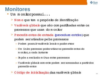 Monitores
• U m   oniorpossui...
      m   t          
  > N om e 
          que em   pr
              t o  opósio  i
                       t de dentfcação
                                ii
  > Varávei gl
       i  s  obai que 
                s    são 
                        com parihadas  r os 
                               tl    ente 
    processos 
             que 
                usam   m onior
                     do    t
  > Procedi ent de  r
          m   os  entada pr
                        ( ocedur enti  
                                e  res)que 
    podem     i
          seratvados  os  ocessos
                    pel pr
     – Podem  
             possui  i
                  rvarávei l s  par etos
                         s ocai e  âm r
     – U m   co  ocesso 
           úni pr        poderatvaros  ocedi ent do 
                                i   pr     m   os 
       m onior   cada nst e
            t ,a      i ant
     – I põe  excl
       m    a  usão  út ente  ocessos
                   m ua  r pr
     – Varávei gl
          i   s  obai som ent podem    
                     s      e       seracessadas  pari 
                                                a  trdos 
       procedi ent
             m    os

  > C ódi de ni alzação : Internal O nly i
        go  i ci iSun C onfidential varávei gl
                                 das       s  obai
                                                 s          102
 