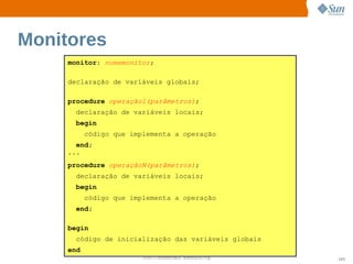 Monitores
     monitor: nomemonitor;

     declaração de variáveis globais;

     procedure operação1(parâmetros);
       declaração de variáveis locais;
       begin
           código que implementa a operação
       end;
     ...
     procedure operaçãoN(parâmetros);
       declaração de variáveis locais;
       begin
           código que implementa a operação
       end;

     begin
       código de inicialização das variáveis globais
     end
                         Sun  onfdental I er   nl
                            C i      i : nt nalO y     103
 
