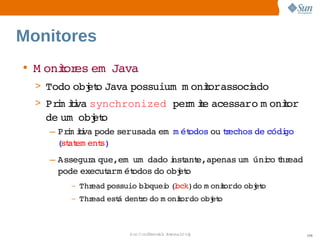 Monitores
• M onior em  
      t es  Java
  > Todo  et Java 
        obj o    possuium   oniorassoci
                        m     t       ado
  > Prm ii synchronized per ie 
      i tva                m t acessaro  onior
                                        m  t  
   de    et
     um obj o
    – Prm ii pode   
        i tva     serusada    ét
                          em m odos  techos  códi
                                   ou r    de   go 
      ( at ent
       st em   s)
    – Assegur que,em    
             a      um dado nst e,apenas    co hr
                            i ant       um úni t ead 
      pode 
          execut   ét
                arm odos  obj o
                         do  et
        –   Thread 
                  possuio  oquei (ock)do  oniordo  et
                         bl    o l      m   t   obj o
        –   Thread  á 
                  est dento  m oniordo  et
                         r do    t   obj o



                       Sun  onfdental I er   nl
                          C i      i : nt nalO y        106
 