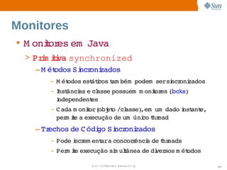Monitores
• M onior em  
      t es  Java
  > Prm ii synchronized
       i tva 
     – M ét
          odos  ncr zados
              Si oni
       –   M ét
              odos  átcos am bém  
                  est i t        podem     ncr zados
                                       sersi oni
       –   I ânci e  asse 
           nst   as  cl  possuem   onior (ocks)
                                 m   t es l     
           i
           ndependentes
       –   C ada  onior( et /cl
                m    t  obj o   asse)      
                                     ,em um dado nst e,
                                                 i ant  
           per ie  execução  um   co hr
              m t a          de  úni t ead    
    – Trechos  C ódi Si oni
             de    go  ncr zados
       –   Pode ncr ent   concor ênci de hr
                i em  ara       r   a  t eads
       –   Per ie 
              m t execução  m ulânea  di sos  ét
                          si t      de  ver m odos

                     Sun  onfdental I er   nl
                        C i      i : nt nalO y             107
 