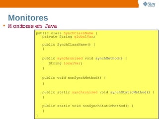 Monitores
• M onior em  
      t es  Java
         public class SynchClassName {
            private String globalVar;

             public SynchClassName() {
             }

             public synchronized void synchMethod() {
                String localVar;
             }

             public void nonSynchMethod() {
             }

             public static synchronized void synchStaticMethod() {
             }

             public static void nonSynchStaticMethod() {
             }
         }             Sun  onfdental I er   nl
                          C i      i : nt nalO y                109
 
