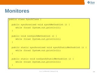 Monitores
 public class SynchClass {

     public synchronized void synchMethod(int i) {
        while (true) System.out.println(i);
     }

     public void nonSynchMethod(int i) {
        while (true) System.out.println(i);
     }

     public static synchronized void synchStaticMethod(int i) {
        while (true) System.out.println(i);
     }

     public static void nonSynchStaticMethod(int i) {
        while (true) System.out.println(i);
     }
 }
                          Sun  onfdental I er   nl
                             C i      i : nt nalO y               110
 