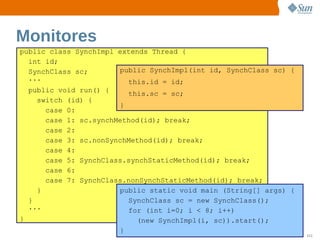 Monitores
public class SynchImpl extends Thread {
  int id;
  SynchClass sc;       public SynchImpl(int id, SynchClass sc) {
  ...                    this.id = id;
  public void run() {    this.sc = sc;
    switch (id) {
                       }
      case 0:
      case 1: sc.synchMethod(id); break;
      case 2:
      case 3: sc.nonSynchMethod(id); break;
      case 4:
      case 5: SynchClass.synchStaticMethod(id); break;
      case 6:
      case 7: SynchClass.nonSynchStaticMethod(id); break;
    }                  public static void main (String[] args) {
  }                      SynchClass sc = new SynchClass();
  ...                    for (int i=0; i < 8; i++)
}                           (new SynchImpl(i, sc)).start();
                       } Sun  onfdental I ernalO nl
                            C i      i : nt     y                  111
 