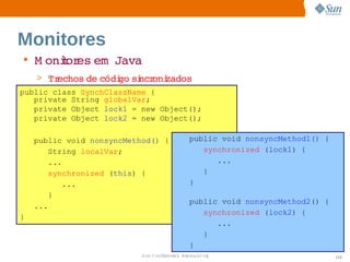 Monitores
• M onior em  
      t es  Java
    > Trechos  códi si oni
             de   go  ncr zados
public class SynchClassName {
   private String globalVar;
   private Object lock1 = new Object();
   private Object lock2 = new Object();

    public void nonsyncMethod() {           public void nonsyncMethod1() {
        String localVar;                       synchronized (lock1) {
        ...                                       ...
        synchronized (this) {                  }
            ...                             }
        }
                                            public void nonsyncMethod2() {
    ...
                                               synchronized (lock2) {
}
                                                  ...
                                               }
                                            }
                           Sun  onfdental I er   nl
                              C i      i : nt nalO y                         112
 