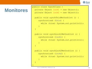 public class SynchClass {

Monitores     private Object lock1 = new Object();
              private Object lock2 = new Object();

                public void synchThisMethod(int i) {
                   synchronized (this) {
                     while (true) System.out.println(i);
                   }
                }

                public void synchLock1Method(int i) {
                   synchronized (lock1) {
                     while (true) System.out.println(i);
                   }
                }

                public void synchLock2Method(int i) {
                   synchronized (lock2) {
                     while (true) System.out.println(i);
                   }
                }
            }
                  Sun  onfdental I er   nl
                     C i      i : nt nalO y                113
 
