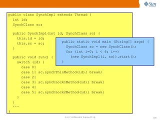 Monitores
public class SynchImpl extends Thread {
  int id;
  SynchClass sc;

    public SynchImpl(int id, SynchClass sc) {
      this.id = id;
                           public static void main (String[] args) {
      this.sc = sc;
                             SynchClass sc = new SynchClass();
    }
                             for (int i=0; i < 6; i++)
    public void run() {        (new SynchImpl(i, sc)).start();
      switch (id) {        }
          case   0:
          case   1: sc.synchThisMethod(id); break;
          case   2:
          case   3: sc.synchLock1Method(id); break;
          case   4:
          case   5: sc.synchLock2Method(id); break;
      }
    }
    ...
}
                                Sun  onfdental I er   nl
                                   C i      i : nt nalO y              114
 