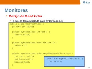 Monitores
• Per go  D eadl
     i de      ocks
 > D eve­ t arcui
         se om   dado  a  t  
                     par eviardeadl
                                  ock
 public class BadSynchClass {
   private int value;

     public synchronized int get() {
       return value;
     }

     public synchronized void set(int i) {
       value = i;
     }

     public synchronized void swap(BadSynchClass bsc) {
       int tmp = get();
       set(bsc.get());            public BadSynchClass(int v) {
       bsc.set(tmp);                value = v;
     }                            }
 }                       Sun  onfdental I er   nl
                            C i      i : nt nalO y                115
 