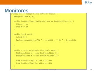 Monitores
  public class BadSynchImpl extends Thread {
    BadSynchClass a, b;

      public BadSynchImpl(BadSynchClass a, BadSynchClass b) {
        this.a = a;
        this.b = b;
      }

      public void run() {
        a.swap(b);
          System.out.println(“A: “ + a.get() + “ B: “ + b.get());

      }

      public static void main (String[] args) {
        BadSynchClass a = new BadSynchClass(1);
        BadSynchClass b = new BadSynchClass(2);

          (new BadSynchImpl(a, b)).start();
          (new BadSynchImpl(b, a)).start();
      }
  }                           Sun  onfdental I er   nl
                                 C i      i : nt nalO y             116
 