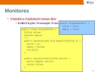 Monitores
• Pr em a  odut ­ onsum i
    obl  Pr   or C      dor
    – BuferSi pl /M ensagem   ni public SingleBuffer() {
        f   m es            Ú ca
                                                       value = null;
        public class SingleBuffer {                    empty = true;
          String value;                            }
          boolean empty;
          ...
            public synchronized void deposit(String v) {
              value = v;
              empty = false;
              notify();
            }

            public synchronized String fetch() {
              while (empty) wait();
              return value;
            }
        }              Sun  onfdental I er   nl
                          C i      i : nt nalO y                       118
 