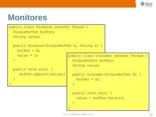 Monitores
public class Producer extends Thread {
  SingleBuffer buffer;
  String value;

  public Producer(SingleBuffer b, String v) {
    buffer = b;
    value = v;              public class Consumer extends Thread {
  }                           SingleBuffer buffer;
                              String value;
  public void run() {
     buffer.deposit(value);   public Consumer(SingleBuffer b) {
  }                             buffer = b;
}                             }

                                 public void run() {
                                   value = buffer.fetch();
                                 }
                             }
                         Sun  onfdental I er   nl
                            C i      i : nt nalO y                   119
 