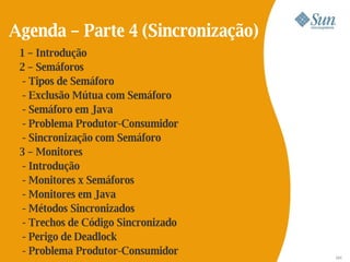 Agenda – Parte 4 (Sincronização)
 1 – Introdução
 2 – Semáforos
  - Tipos de Semáforo
  - Exclusão Mútua com Semáforo
  - Semáforo em Java
  - Problema Produtor-Consumidor
  - Sincronização com Semáforo
 3 – Monitores
  - Introdução
  - Monitores x Semáforos
  - Monitores em Java
  - Métodos Sincronizados
  - Trechos de Código Sincronizado
  - Perigo de Deadlock
  - Problema Produtor-Consumidor     121
 