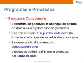 Programas e Processos
• Pr am a  oncor ent
    ogr  C      r e
 > Especii as 
        fca  possí s  udanças  est
                 vei m       de  ado 
   de  s  m ai pr
     doi ou  s  ocessos 
                       seqüenci s
                              ai
 > N enhum a  dem   i plciam ent defni
            or    é m i t      e  i da 
   ente  m udanças  est
     r as         de  ados 
                          dos  ocessos
                             pr
 > Processos 
            são  t execut  
               dios     ar
   concor ent ent
         r em   e
 > Processos 
            podem   é  esm o 
                  at m      execut  
                                 ar
   si ulaneam ent
    m t         e
               Sun  onfdental I er   nl
                  C i      i : nt nalO y   22
 
