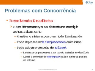 Problemas com Concorrência
• R esol
       vendo  eadl
            D    ocks
 > Per ii 
      m trocor er   as  ect   cor i r
              r ,m    det are  rgi 
   aut atcam ent
     om i      e
   – M ant   si em a 
         ém o  st   com o   odo unci
                         um t   f  onando
   – Pode epr
         r esent   at   ocessos 
               arm arpr        envol dos
                                   vi
   – Pode 
         adot   conceio  r lback
            aro      t de ol 
      –   R est a  pr
              aur os  ocessos  um  
                             a  pont ant i   deadl
                                    o  erorao    ock
      –   Adot o 
              a  conceio  checkpoi   a  ar   pont
                      t de       ntpar m caros  os 
          de et no
            r or


                   Sun  onfdental I er   nl
                      C i      i : nt nalO y           35
 