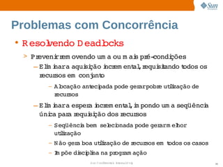 Problemas com Concorrência
• R esol
       vendo  eadl
            D    ocks
 > Preveni em ovendo  a  m ai pr condi
         rr         um ou  s  é­     ções
   – Elm i   aqui ção ncr ent ,r
       i nara     si   i em al equi t
                                  siando odos 
                                         t   os 
     recursos   
             em conj o
                    unt
       –   Alocação  eci
                    ant pada 
                            pode  arpobr utlzação 
                                ger     e  ii    de 
           recursos
   – Elm i   esper i em ent ,i pondo  a 
       i nara     a ncr     al m    um seqüênci
                                              a 
     úni par r
        ca  a equi ção 
                  si    dos ecur
                           r    sos
       –   Seqüênci bem   eci
                   a    sel onada 
                                 pode  arm el  
                                     ger   hor
           utlzação
             ii
       –   N ão  a 
               ger boa  ii
                      utlzação  r
                              de ecursos   odos  casos
                                        em t   os 
       –   I põe  sci i na  ogr ação
           m    di plna  pr am
                     Sun  onfdental I er   nl
                        C i      i : nt nalO y           36
 