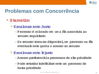 Problemas com Concorrência
• St vaton
   ar i
 > Escal  onam ent Just
                  o    o
    – Processo  col
               é  ocado    a ia 
                       em um fl associ
                                     ada 
                                        ao 
      recur r
           so equi t
                 siado
   – Se ecur t na­ di
        r   so or se  sponí ,um   ocesso  fl
                           vel  pr      na ia 
     event m ent ganha  acesso  r
          ual   e     o       ao ecurso
 > Escal onam ent I ust
                 o nj o
    – Acesso  ef enci   pr
            pr er   ala  ocessos  ala  i i
                                de  t prordade
   – Pode et dari
         r ar  ndefni
                   i dam ent um   ocesso 
                           e  pr        de 
     bai prordade
       xa  i i
                 Sun  onfdental I er   nl
                    C i      i : nt nalO y       38
 