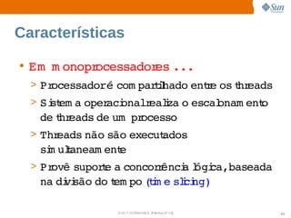 Características

• Em   onopr
     m      ocessador ...
                     es   
  > Processadoré 
                 com parihado  r os hr
                        tl   ente  t eads
  > Si em a 
     st    oper onalr i o 
               aci  ealza  escal
                               onam ent
                                      o 
   de hr
     t eads  um   ocesso
           de  pr
  > Threads 
           não 
              são 
                 execut
                      ados 
   si ulaneam ent
    m t         e
  > Provê 
         supore  concor ênci l ca,baseada 
              t a      r   a ógi  
   na  vi
     di são  t po tm e  i ng)
           do em (i slci

                Sun  onfdental I er   nl
                   C i      i : nt nalO y    43
 