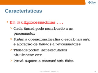 Características

• Em   uli ocessador ...
     m tpr          es   
  > C ada hr
         t ead 
              pode    ocado  um  
                  seral    a 
   processador
  > Si em a 
     st    oper onalr i o 
               aci  ealza  escal
                               onam ent
                                      o 
   e  ocação  t eads  pr
    al      de hr   a  ocessadores
  > Threads 
           podem    
                 serexecut
                         ados 
   si ulaneam ent
    m t         e
  > Provê 
         supore  concor ênci fsi
              t a      r   a í ca

                 Sun  onfdental I er   nl
                    C i      i : nt nalO y   44
 