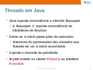 Threads em Java
• Java 
      supora 
           t concor ênci a  velde i
                   r   a  ní   lnguagem
 > A i
     lnguagem    
              C supora 
                     t concor ênci em  
                             r   a 
   bi i ecas  f
    blot    de unções
• Adot um   odel pr
     a  m      o  eem ptvo  execução
                        i de 
 > I er os  pr
   nt val do  ocessadorsão  ocados 
                          al      aos 
   t eads      odel r
   hr    em um m  o ound­ obi
                         r n
• Supora  conceio  prordade
       t o     t de  i i
• I pl ent
  m em     ado  cl
              na  asse  ead  na nt f
                      Thr  e  i erace 
  R unnabl
         e 
                 Sun  onfdental I er   nl
                    C i      i : nt nalO y   46
 