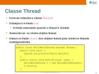 Classe Thread
• D eve­ est
        se  endera  asse 
                   cl   Thread
• Sobreporo  ét
            m odo 
                 run
  > M ét
       odo 
          execut
               ado 
                  quando  t ead  i ci
                        o hr   é ni ado
• I anci     város  et t ead
  nst  arum ou  i obj os hr
• Atvaro  ét
    i   m odo        dos  et t ead  a ni aros hr
                start   obj os hr par i ci   t eads 
  cor espondent
     r        es
      public class HelloWorldThread extends Thread {
         public void run() {
            System.out.println(“Hello World”);
         }
         public static void main(String[] args) {
            HelloWorldThread t = new HelloWorldThread();
            t.start();
         }
                        Sun  onfdental I er   nl
                           C i      i : nt nalO y          48
 