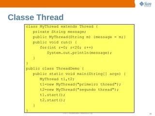 Classe Thread
    class MyThread extends Thread {
       private String message;
       public MyThread(String m) {message = m;}
       public void run() {
          for(int r=0; r<20; r++)
             System.out.println(message);
       }
    }
    public class ThreadDemo {
       public static void main(String[] args) {
          MyThread t1,t2;
          t1=new MyThread("primeiro thread");
          t2=new MyThread("segundo thread");
          t1.start();
          t2.start();
       }
    }
                   Sun  onfdental I er   nl
                      C i      i : nt nalO y      49
 