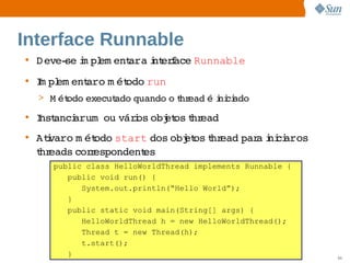 Interface Runnable
• D eve­ i pl ent   i erace 
        se m em ara nt f   Runnable
• I pl ent   m ét
  m em   aro  odo run
  > M ét
       odo 
          execut
               ado 
                  quando  t ead  i ci
                        o hr   é ni ado
• I anci     város  et t ead
  nst  arum ou  i obj os hr
• Atvaro  ét
    i   m odo   start dos  et t ead  a ni aros 
                         obj os hr par i ci  
  t eads  r
  hr    cor espondent
                    es
    public class HelloWorldThread implements Runnable {
       public void run() {
          System.out.println(“Hello World”);
       }
       public static void main(String[] args) {
          HelloWorldThread h = new HelloWorldThread();
          Thread t = new Thread(h);
          t.start();
       }               Sun  onfdental I er   nl
                          C i      i : nt nalO y          50
 