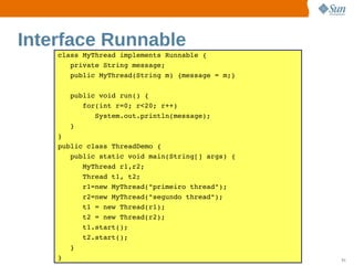 Interface Runnable
    class MyThread implements Runnable {
       private String message;
       public MyThread(String m) {message = m;}

       public void run() {
          for(int r=0; r<20; r++)
             System.out.println(message);
       }
    }
    public class ThreadDemo {
       public static void main(String[] args) {
          MyThread r1,r2;
          Thread t1, t2;
          r1=new MyThread("primeiro thread");
          r2=new MyThread("segundo thread");
          t1 = new Thread(r1);
          t2 = new Thread(r2);
          t1.start();
          t2.start();
       }
    }                    Sun  onfdental I er   nl
                            C i      i : nt nalO y   51
 