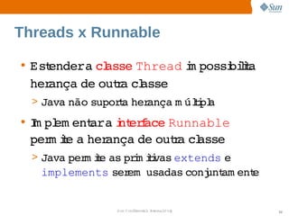 Threads x Runnable

• Estendera  asse 
            cl   Thread m possi lt
                        i     biia 
  herança  outa  asse
         de  r cl
  > Java 
        não 
           supora  ança  úli a
                t her  m tpl
• I pl ent   i erace 
   m em    ara nt f   Runnable 
  per ie  her
     m t a  ança  outa  asse
                  de  r cl
  > Java  m ie  prm ii
        per t as  i tvas       e 
                        extends 
   implements  em  
             ser usadas 
                       conj am ent
                          unt    e


               Sun  onfdental I er   nl
                  C i      i : nt nalO y   52
 