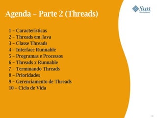 Agenda – Parte 2 (Threads)

 1 – Características
 2 – Threads em Java
 3 – Classe Threads
 4 – Interface Runnable
 5 – Programas e Processos
 6 – Threads x Runnable
 7 – Terminando Threads
 8 – Prioridades
 9 – Gerenciamento de Threads
 10 – Ciclo de Vida




                                53
                                51
 