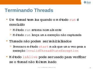 Terminando Threads
• U m  hr
      t ead er i quando  m ét
            t m na     o  odo    é 
                              run 
  concl do
       uí
 > M ét
      odo 
         run et na  m al ent
            r or nor m     e
 > M ét
      odo 
         run ança  a 
             l   um exceção 
                           não 
                              capt ada
                                 ur
• Threads 
         não 
            podem    ei ci i
                  serr ni alzados
 > I
   nvocaro  ét
           m odo 
                start  ai que  a 
                     m s     um vez  a 
                                   ger a 
   exceção 
          InvalidThreadStateException
• M étodo isAlive  pode   
                       serusado  a  ii  
                               par verfcar
  se  t ead 
     o hr    não oit m i
                 f  er nado
                Sun  onfdental I er   nl
                   C i      i : nt nalO y    54
 