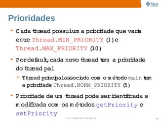Prioridades
• C ada hr
       t ead 
            possuium a  i i
                      prordade que  i
                                  vara 
  ente 
     r Thread.MIN_PRIORITY 1)e 
                            (  
  Thread.MAX_PRIORITY 10)
                       (
• Pordef t 
       aul,cada 
               novo hr
                   t ead em   prordade 
                         t a  i i
  do hr
    t ead 
         pai
  > Thread  i palassoci
          prnci       ado 
                         com   m ét
                             o  odo main em  
                                         t
   a  i i
    prordade 
            Thread.NORM_PRIORITY 5)
                                (
• Prordade  um  hr
    i i    de  t ead   pode   dentfcada 
                           seri   ii   e 
  m odii
      fcada com   m ét
                os  odos  getPriority e 
  setPriority 
                 Sun  onfdental I er   nl
                    C i      i : nt nalO y      56
 
