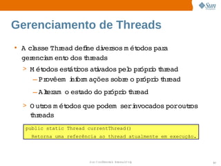 Gerenciamento de Threads
• A  asse  ead  i di sos  ét
    cl   Thr    defne  ver m odos  a 
                                 par
  gerenci ent dos hr
        am   o    t eads
 > M ét
      odos  átcos  i
          est i atvados  o  ópro hr
                       pel pr i t ead
    – Provêem  nf m ações 
               i or      sobr o  ópro hr
                             e  pr i t ead
    – Aler   est
       t am o  ado  pr i t ead
                  do  ópro hr
 > O utos  ét
      r m odos 
              que 
                 podem    nvocados    r
                       seri       poroutos 
   t eads
   hr
  public static Thread currentThread()
    Retorna uma referência ao thread atualmente em execução.




                       Sun  onfdental I er   nl
                          C i      i : nt nalO y               57
 