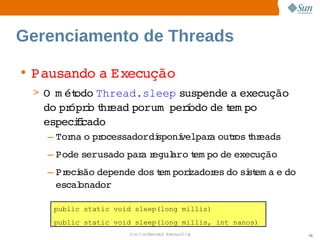 Gerenciamento de Threads

• Pausando  Execução
          a 
 > O   ét
     m odo            suspende  execução 
          Thread.sleep        a 
   do  ópro hr
      pr i t ead      í
                porum perodo  t po 
                            de em
   especii
        fcado
   – Tor o  ocessadordi
        na  pr         sponí   a  r t eads
                           velpar outos hr
   – Pode   
         serusado  a egul   t po  execução
                 par r  aro em  de 
   – Pr são 
       eci  depende 
                   dos em porzador do  st a  do 
                      t      i    es  si em e 
     escal
         onador

    public static void sleep(long millis)
    public static void sleep(long millis, int nanos)
                     Sun  onfdental I er   nl
                        C i      i : nt nalO y         58
 