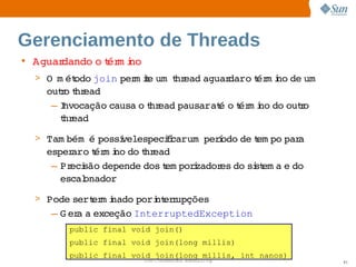 Gerenciamento de Threads
• Aguardando  t m i
            o ér no
  > O   ét
      m odo 
           join  m ie   hr
               per t um t ead 
                             aguar   t m i de   
                                  daro ér no  um
    outo hr
      r t ead
     –Invocação 
               causa  t ead 
                    o hr   pausarat o ér i do  r
                                   é  t m no  outo 
      t ead
       hr
  > Tam bém   possí  
            é     velespecii     í
                          fcarum perodo  t po  a 
                                       de em par
    esper   t m i do hr
         aro ér no  t ead
     – Pr são 
         eci  depende 
                     dos em porzador do  st a  do 
                        t      i    es  si em e 
       escal
           onador
  > Pode   er i
        sert m nado   nt r
                   pori er upções
    – G er a 
          a  exceção 
                    InterruptedException
        public final void join()
        public final void join(long millis)
        public final void join(long millis, int nanos)
                       Sun  onfdental I er   nl
                          C i      i : nt nalO y         61
 