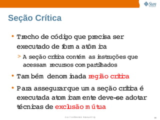 Seção Crítica

• Trecho  códi que  eci ser
         de    go   pr sa   
  executado  f m a  ôm i
            de or at ca
  > A 
     seção  íi cont   i r
          crtca   ém as nstuções 
                                que 
   acessam  ecur
           r    sos 
                   com parihados
                          tl
• Tam bém  
          denom i
                nada egi crtca
                    r ão  íi
• Par assegur  
     a       arque  a 
                  um seção  íi é 
                            crtca 
  executada  om i
           at cam ent deve­ adot  
                    e      se    ar
  técni de  usão  út
      cas  excl    m ua
                Sun  onfdental I er   nl
                   C i      i : nt nalO y   68
 