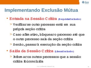 Implementando Exclusão Mútua
• Entada  Sessão  rtca R equi t usão)
    r   na      C íi ( siaExcl
  > Verfcarse  r pr
       ii   outo  ocesso  á   
                        est em sua 
   pr i seção  íi
     ópra    crtca
  > C aso  im atvo,bl
         afr i   oquearo  ocesso  é 
                         pr     at que 
   o  r pr
    outo  ocesso  a  seção  íi
                sai da    crtca
  > Senão,passarà 
                  execução  seção  íi
                          da     crtca
• Saí da 
    da  Sessão  rtca Li aExcl
              C íi ( ber usão)
  > I or aros  r pr
    nf m   outos  ocessos 
                         que  sessão 
                            a 
   crtca oiconcl da
     íi f      uí
               Sun  onfdental I er   nl
                  C i      i : nt nalO y   74
 