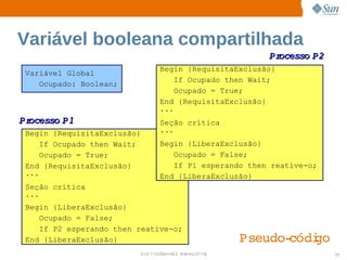 Variável booleana compartilhada
                                                        Processo 
                                                                P2
                                Begin {RequisitaExclusão}
 Variável Global
                                   If Ocupado then Wait;
    Ocupado: Boolean;
                                   Ocupado = True;
                                End {RequisitaExclusão}
                                ...
Processo 
        P1                      Seção crítica
 Begin {RequisitaExclusão}      ...
     If Ocupado then Wait;      Begin {LiberaExclusão}
     Ocupado = True;               Ocupado = False;
 End {RequisitaExclusão}           If P1 esperando then reative-o;
 ...                            End {LiberaExclusão}
 Seção crítica
 ...
 Begin {LiberaExclusão}
    Ocupado = False;
    If P2 esperando then reative-o;
 End {LiberaExclusão}                                Pseudo­códi
                                                               go
                         Sun  onfdental I er   nl
                            C i      i : nt nalO y                   77
 